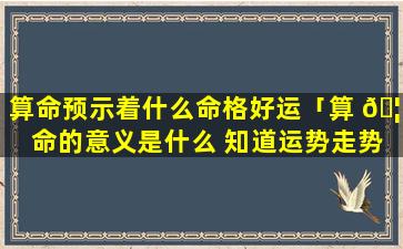 算命预示着什么命格好运「算 🦢 命的意义是什么 知道运势走势」